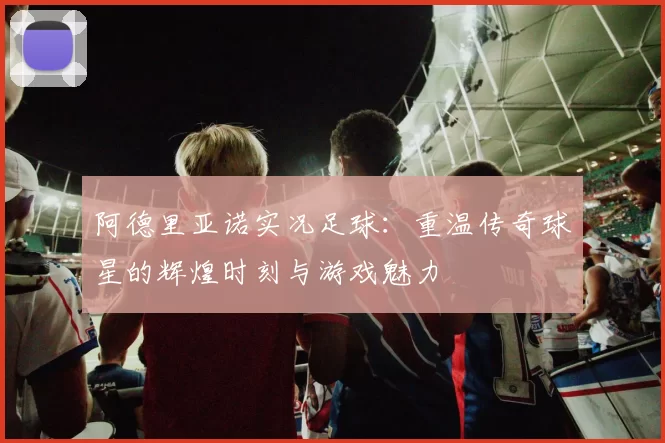 阿德里亚诺实况足球：重温传奇球星的辉煌时刻与游戏魅力