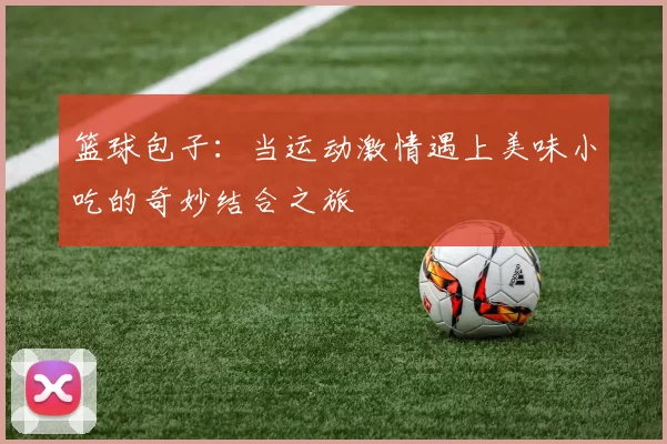 篮球包子：当运动激情遇上美味小吃的奇妙结合之旅