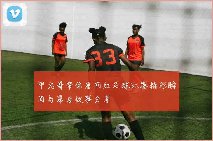 甲亢哥带你看网红足球比赛精彩瞬间与幕后故事分享