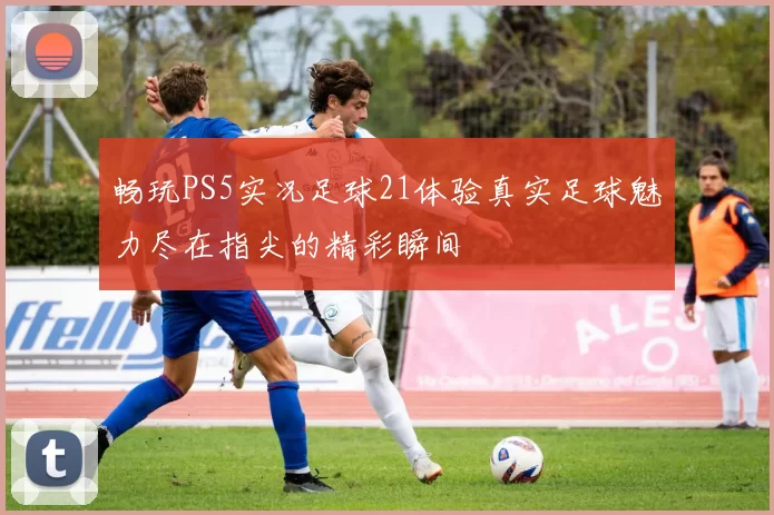 畅玩PS5实况足球21体验真实足球魅力尽在指尖的精彩瞬间